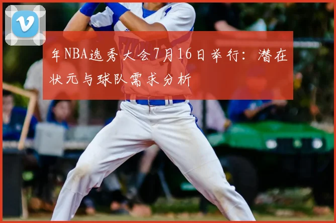 年NBA选秀大会7月16日举行：潜在状元与球队需求分析
