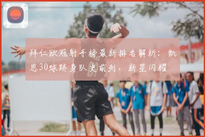 拜仁欧冠射手榜最新排名解析:凯恩30球跻身队史前列,新星闪耀