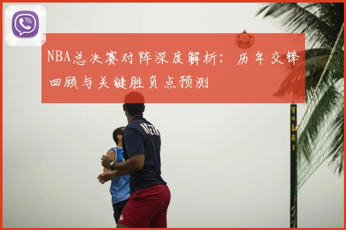 NBA总决赛对阵深度解析:历年交锋回顾与关键胜负点预测