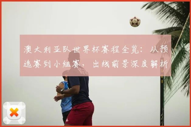 澳大利亚队世界杯赛程全览：从预选赛到小组赛，出线前景深度解析