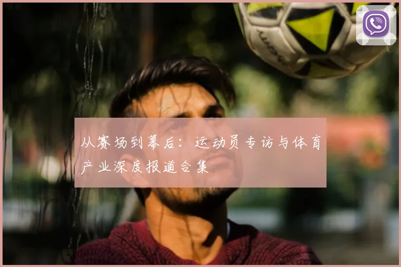 从赛场到幕后:运动员专访与体育产业深度报道合集