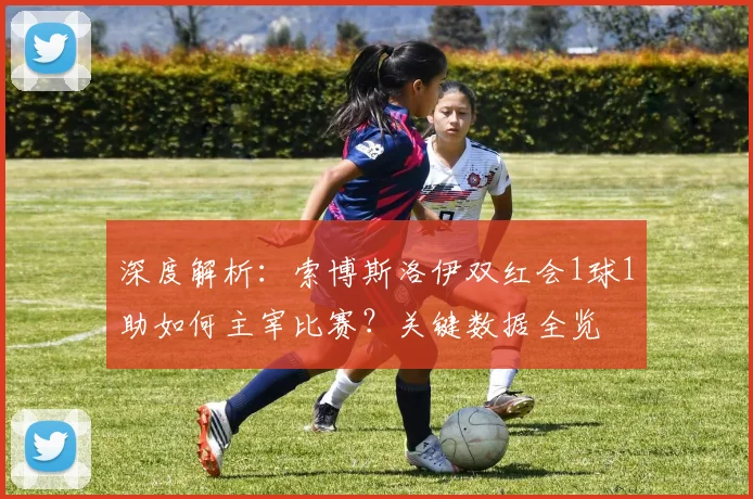 深度解析：索博斯洛伊双红会1球1助如何主宰比赛？关键数据全览